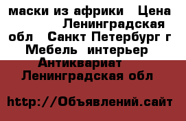 маски из африки › Цена ­ 8 000 - Ленинградская обл., Санкт-Петербург г. Мебель, интерьер » Антиквариат   . Ленинградская обл.